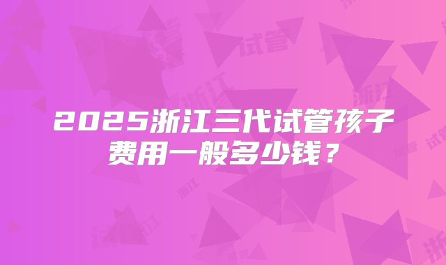 2025浙江三代试管孩子费用一般多少钱？