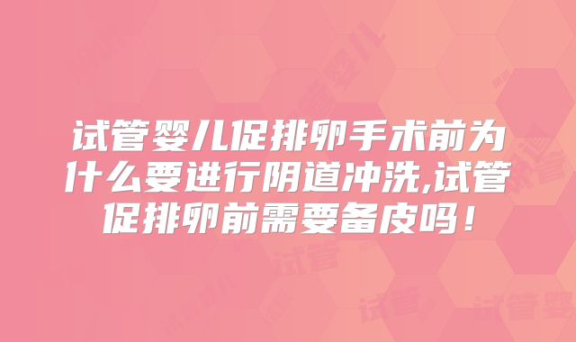 试管婴儿促排卵手术前为什么要进行阴道冲洗,试管促排卵前需要备皮吗！