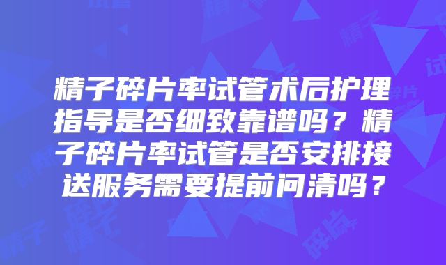精子碎片率试管术后护理指导是否细致靠谱吗？精子碎片率试管是否安排接送服务需要提前问清吗？