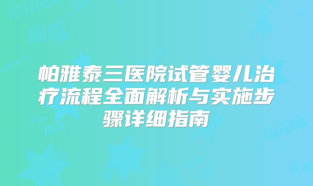 帕雅泰三医院试管婴儿治疗流程全面解析与实施步骤详细指南