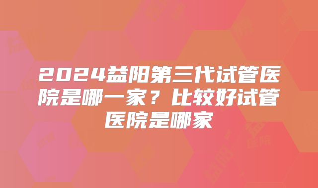 2024益阳第三代试管医院是哪一家？比较好试管医院是哪家