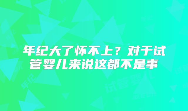 年纪大了怀不上?对于试管婴儿来说这都不是事