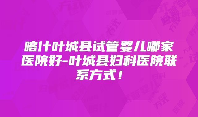 喀什叶城县试管婴儿哪家医院好-叶城县妇科医院联系方式！