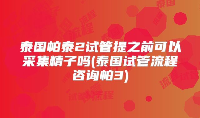 泰国帕泰2试管提之前可以采集精子吗(泰国试管流程咨询帕3)
