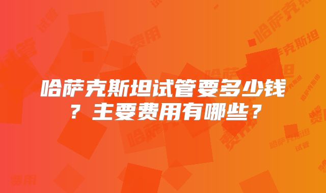 哈萨克斯坦试管要多少钱?主要费用有哪些?
