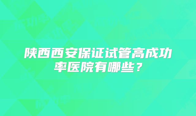 陕西西安保证试管高成功率医院有哪些?