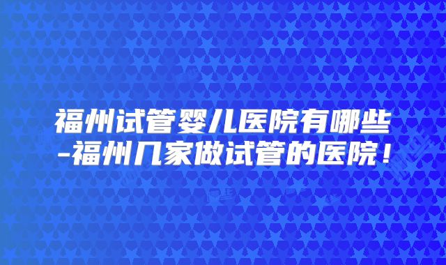 福州试管婴儿医院有哪些-福州几家做试管的医院！