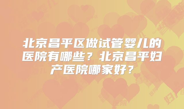 北京昌平区做试管婴儿的医院有哪些？北京昌平妇产医院哪家好？