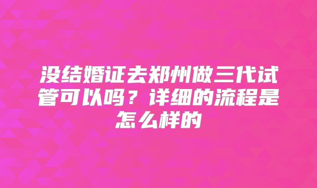 没结婚证去郑州做三代试管可以吗?详细的流程是怎么样的
