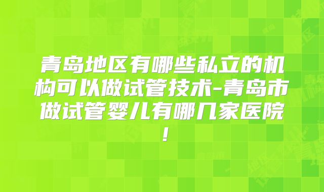 青岛地区有哪些私立的机构可以做试管技术-青岛市做试管婴儿有哪几家医院！