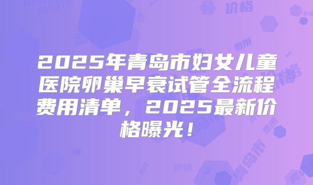 2025年青岛市妇女儿童医院卵巢早衰试管全流程费用清单,2025最新价格曝光!