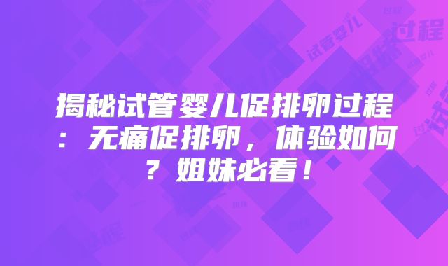 揭秘试管婴儿促排卵过程：无痛促排卵，体验如何？姐妹必看！
