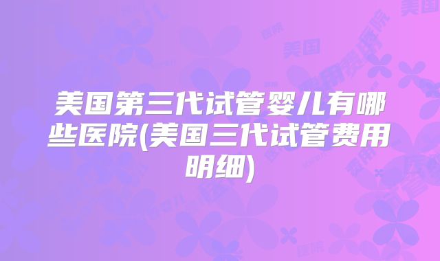 美国第三代试管婴儿有哪些医院(美国三代试管费用明细)