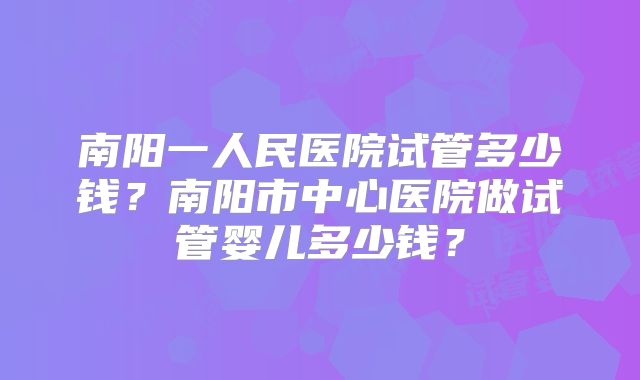 南阳一人民医院试管多少钱？南阳市中心医院做试管婴儿多少钱？