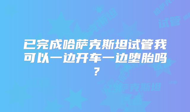已完成哈萨克斯坦试管我可以一边开车一边堕胎吗?