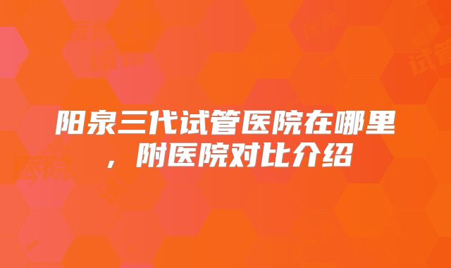 阳泉三代试管医院在哪里,附医院对比介绍