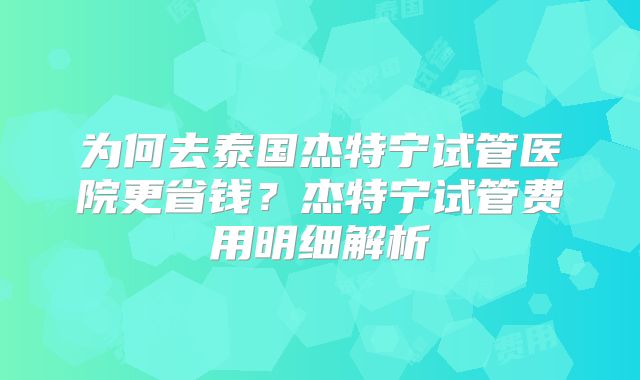 为何去泰国杰特宁试管医院更省钱？杰特宁试管费用明细解析