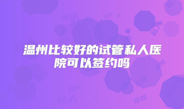 温州比较好的试管私人医院可以签约吗