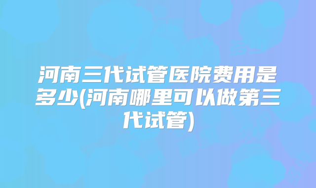 河南三代试管医院费用是多少(河南哪里可以做第三代试管)