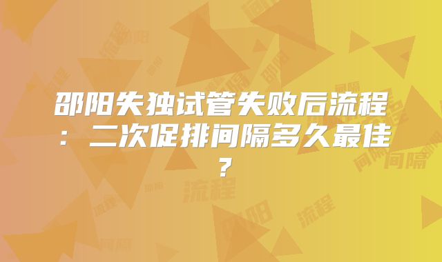 邵阳失独试管失败后流程：二次促排间隔多久最佳？