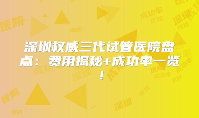 深圳权威三代试管医院盘点:费用揭秘+成功率一览!