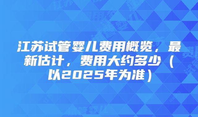 江苏试管婴儿费用概览,最新估计,费用大约多少(以2025年为准)