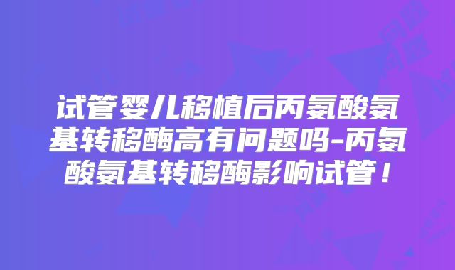 试管婴儿移植后丙氨酸氨基转移酶高有问题吗-丙氨酸氨基转移酶影响试管!