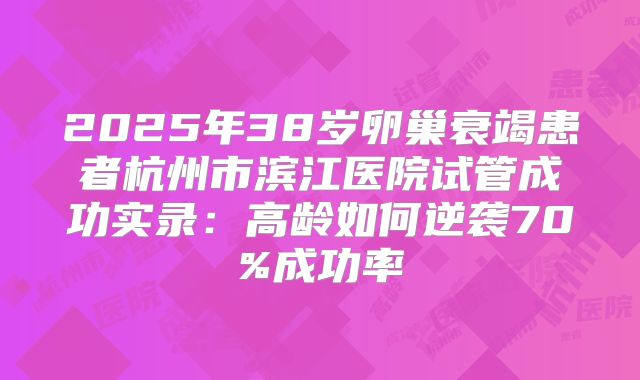 2025年38岁卵巢衰竭患者杭州市滨江医院试管成功实录:高龄如何逆袭70%成功率