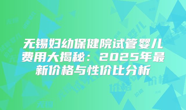 无锡妇幼保健院试管婴儿费用大揭秘：2025年最新价格与性价比分析
