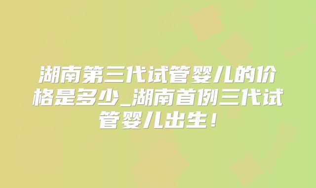 湖南第三代试管婴儿的价格是多少_湖南首例三代试管婴儿出生！