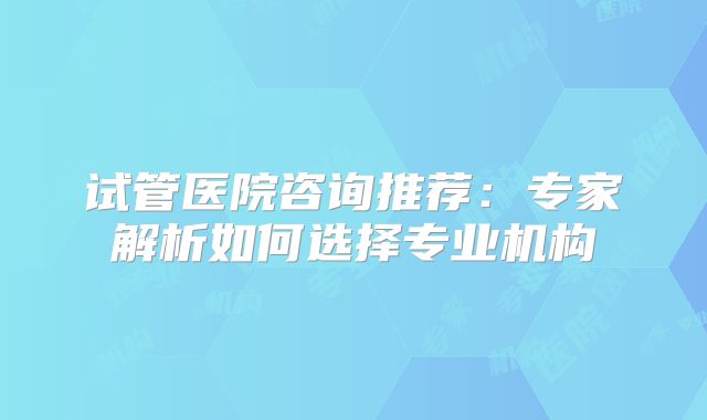 试管医院咨询推荐：专家解析如何选择专业机构