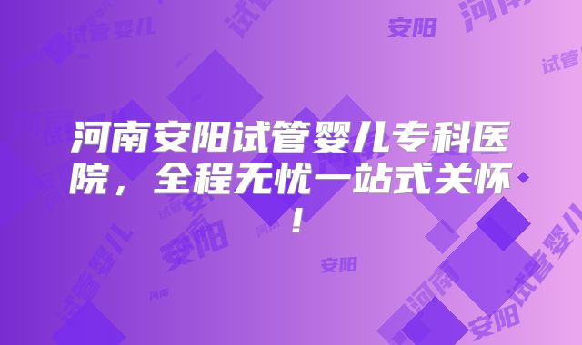 河南安阳试管婴儿专科医院，全程无忧一站式关怀！