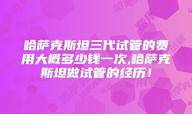 哈萨克斯坦三代试管的费用大概多少钱一次,哈萨克斯坦做试管的经历！