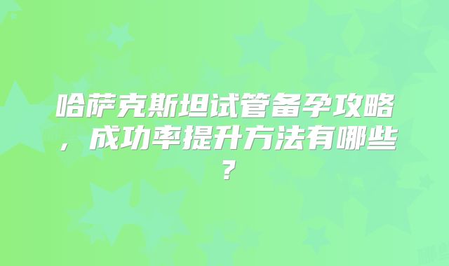 哈萨克斯坦试管备孕攻略，成功率提升方法有哪些？