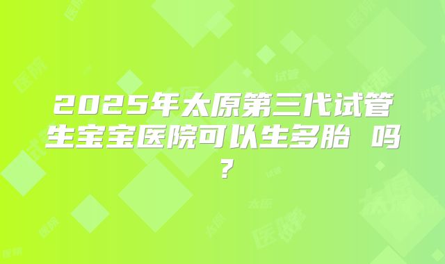 2025年太原第三代试管生宝宝医院可以生多胎 吗?
