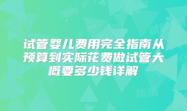 试管婴儿费用完全指南从预算到实际花费做试管大概要多少钱详解