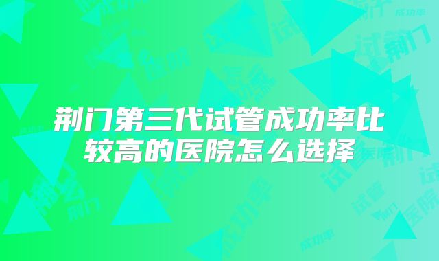 荆门第三代试管成功率比较高的医院怎么选择