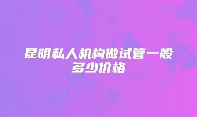 昆明私人机构做试管一般多少价格