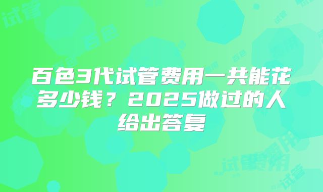 百色3代试管费用一共能花多少钱？2025做过的人给出答复