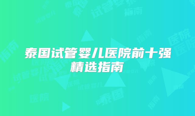 泰国试管婴儿医院前十强精选指南