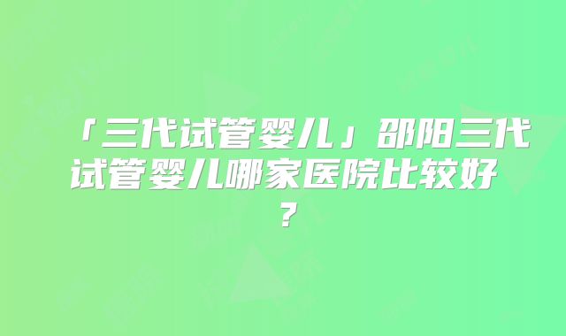 「三代试管婴儿」邵阳三代试管婴儿哪家医院比较好?