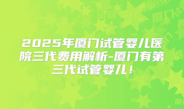 2025年厦门试管婴儿医院三代费用解析-厦门有第三代试管婴儿!