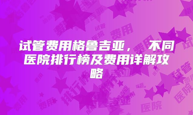 试管费用格鲁吉亚， 不同医院排行榜及费用详解攻略