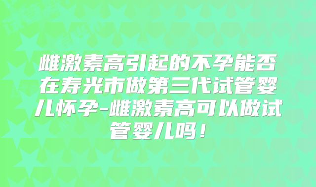 雌激素高引起的不孕能否在寿光市做第三代试管婴儿怀孕-雌激素高可以做试管婴儿吗！