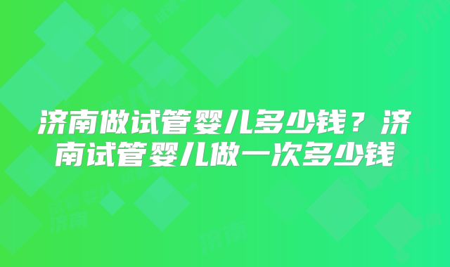 济南做试管婴儿多少钱？济南试管婴儿做一次多少钱