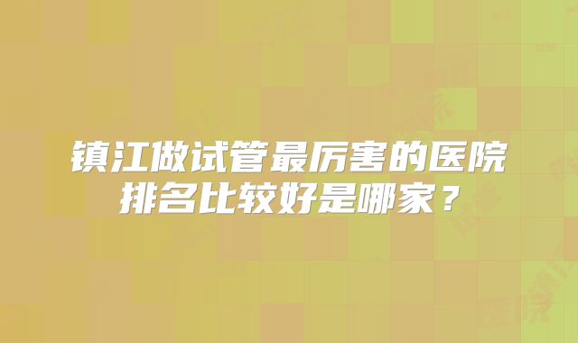 镇江做试管最厉害的医院排名比较好是哪家？