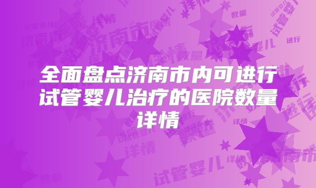 全面盘点济南市内可进行试管婴儿治疗的医院数量详情