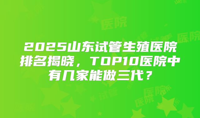 2025山东试管生殖医院排名揭晓,TOP10医院中有几家能做三代?