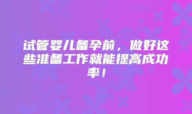 试管婴儿备孕前,做好这些准备工作就能提高成功率!
