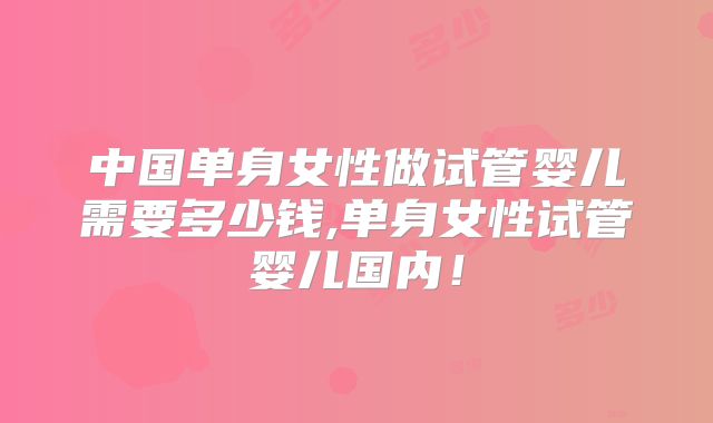 中国单身女性做试管婴儿需要多少钱,单身女性试管婴儿国内!
